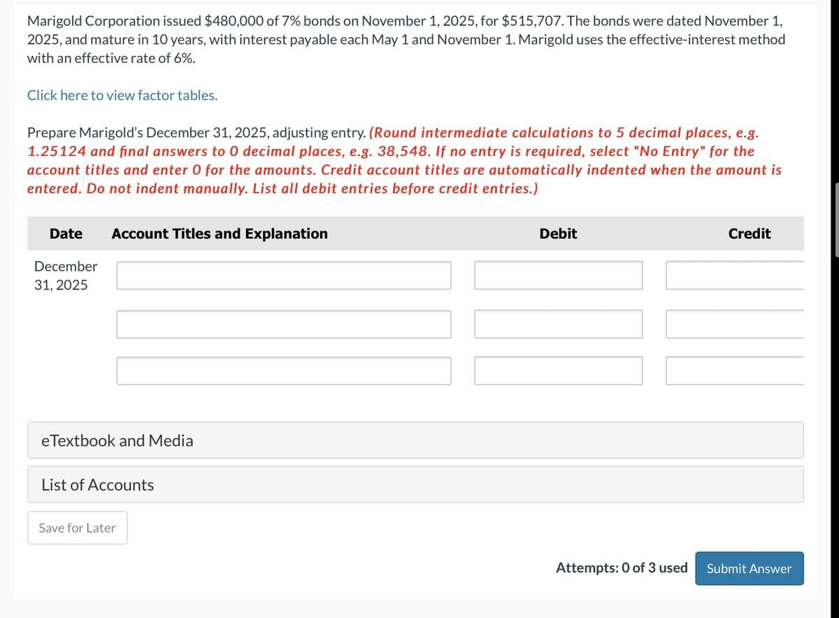 Marigold Corporation issued $480,000 of 7% bonds on November 1, 2025, for $515,707. The bonds were dated November 1,
2025, and mature in 10 years, with interest payable each May 1 and November 1. Marigold uses the effective-interest method
with an effective rate of 6%.
Click here to view factor tables.
Prepare Marigold's December 31, 2025, adjusting entry. (Round intermediate calculations to 5 decimal places, e.g.
1.25124 and final answers to 0 decimal places, e.g. 38,548. If no entry is required, select "No Entry" for the
account titles and enter 0 for the amounts. Credit account titles are automatically indented when the amount is
entered. Do not indent manually. List all debit entries before credit entries.)
Date Account Titles and Explanation
December
31, 2025
eTextbook and Media
List of Accounts
Save for Later
Debit
Attempts: 0 of 3 used
Credit
Submit Answer