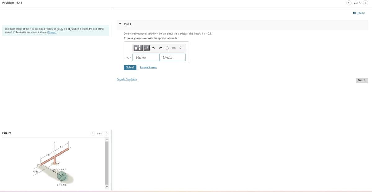 Problem 19.43
The mass center of the 7-1b ball has a velocity of (va)1 = 6 ft/s when it strikes the end of the
smooth 7-1b slender bar which is at rest. (Eigure 1)
Figure
B
0.5 ft
2 ft
2 ft
80
(a) = 6 ft/s
r=0.5 ft
।
< 1 of 1 >
Part A
Determine the angular velocity of the bar about the z axis just after impact if e=0.6.
Express your answer with the appropriate units.
W₂ =
Submit
HA
Value
Provide Feedback
Request Answer
Units
?
(✓)
4 of 5
Review
Next >