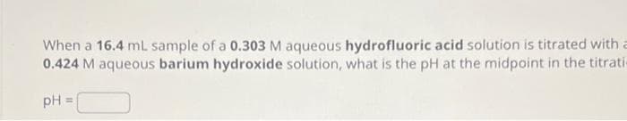 When a 16.4 mL sample of a 0.303 M aqueous hydrofluoric acid solution is titrated with a
0.424 M aqueous barium hydroxide solution, what is the pH at the midpoint in the titrati
pH =