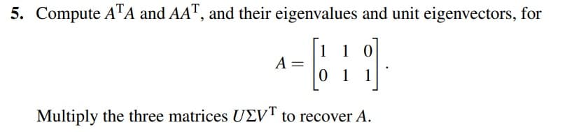 5. Compute ATA and AAT, and their eigenvalues and unit eigenvectors, for
1 1 0
[11]
0 1 1
Multiply the three matrices UEVT to recover A.
A =