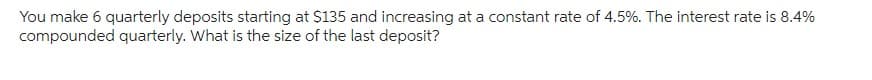 You make 6 quarterly deposits starting at $135 and increasing at a constant rate of 4.5%. The interest rate is 8.4%
compounded quarterly. What is the size of the last deposit?