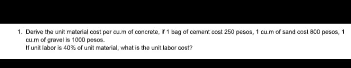 1. Derive the unit material cost per cu.m of concrete, if 1 bag of cement cost 250 pesos, 1 cu.m of sand cost 800 pesos, 1
cu.m of gravel is 1000 pesos.
If unit labor is 40% of unit material, what is the unit labor cost?
