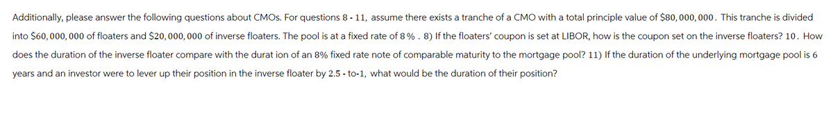 Additionally, please answer the following questions about CMOs. For questions 8-11, assume there exists a tranche of a CMO with a total principle value of $80,000,000. This tranche is divided
into $60,000,000 of floaters and $20,000,000 of inverse floaters. The pool is at a fixed rate of 8%. 8) If the floaters' coupon is set at LIBOR, how is the coupon set on the inverse floaters? 10. How
does the duration of the inverse floater compare with the duration of an 8% fixed rate note of comparable maturity to the mortgage pool? 11) If the duration of the underlying mortgage pool is 6
years and an investor were to lever up their position in the inverse floater by 2.5 - to-1, what would be the duration of their position?