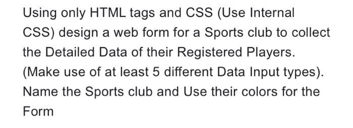 Using only HTML tags and CSS (Use Internal
CSS) design a web form for a Sports club to collect
the Detailed Data of their Registered Players.
(Make use of at least 5 different Data Input types).
Name the Sports club and Use their colors for the
Form
