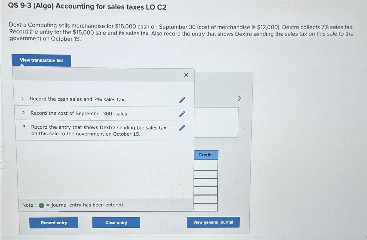 QS 9-3 (Algo) Accounting for sales taxes LO C2
Dextra Computing sells merchandise for $15,000 cash on September 30 (cost of merchandise is $12,000). Dextra collects 7% sales tax.
Record the entry for the $15,000 sale and its sales tax. Also record the entry that shows Dextra sending the sales tax on this sale to the
government on October 15.
View transaction list
1 Record the cash sales and 7% sales tax.
2 Record the cost of September 30th sales.
3
Record the entry that shows Dextra sending the sales tax
on this sale to the government on October 15.
Note:
= journal entry has been entered
Record entry
Credit
Clear entry
View general journal