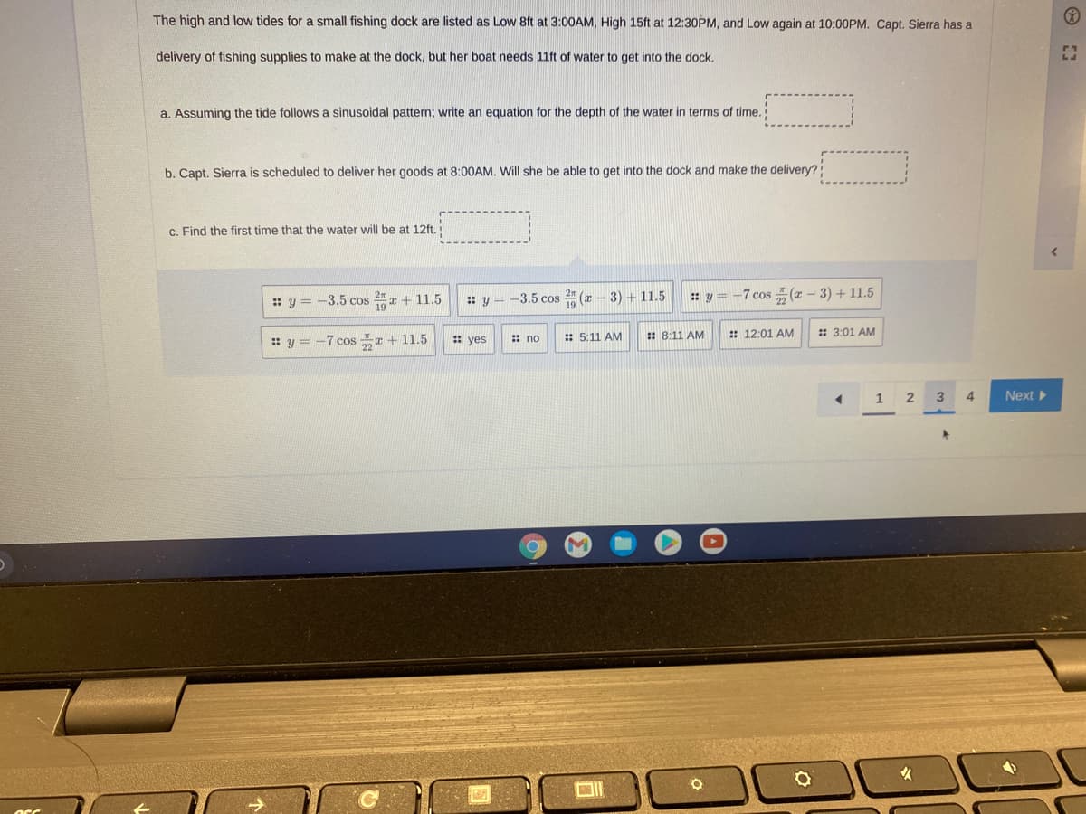 The high and low tides for a small fishing dock are listed as Low 8ft at 3:00AM, High 15ft at 12:30PM, and Low again at 10:00PM. Capt. Sierra has a
delivery of fishing supplies to make at the dock, but her boat needs 11ft of water to get into the dock.
a. Assuming the tide follows a sinusoidal pattern; write an equation for the depth of the water in terms of time.
b. Capt. Sierra is scheduled to deliver her goods at 8:00AM. Will she be able to get into the dock and make the delivery?
c. Find the first time that the water will be at 12ft.
:: y = -3.5 cos 2r + 11.5
: y = -3.5 cos 2 (r – 3) + 11.5
: y = -7 cos ÷(1 – 3) + 11.5
: yes
: 5:11 AM
:: 8:11 AM
: 12:01 AM
: 3:01 AM
: y = -7 cos x + 11.5
: no
1
2
3
4
Next
