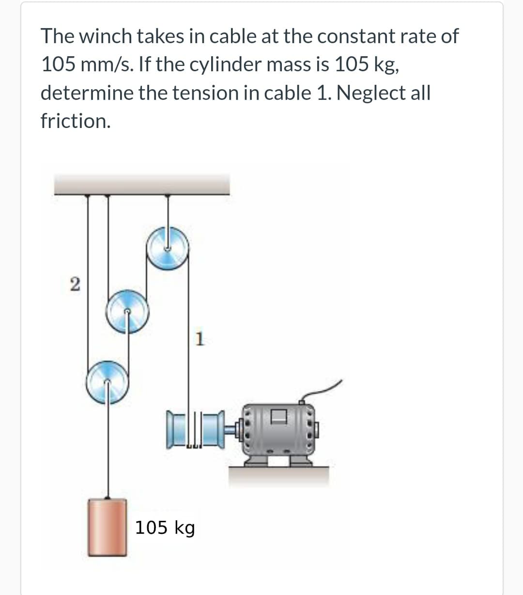 The winch takes in cable at the constant rate of
105 mm/s. If the cylinder mass is 105 kg,
determine the tension in cable 1. Neglect all
friction.
2
1
105 kg