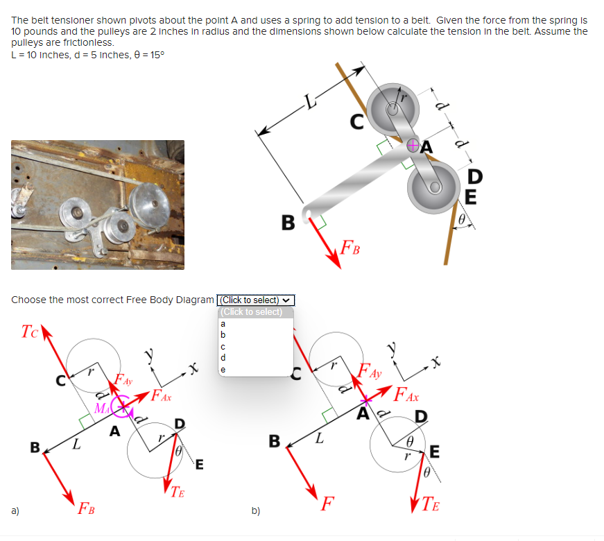 The belt tensioner shown pivots about the point A and uses a spring to add tension to a belt. Given the force from the spring is
10 pounds and the pulleys are 2 inches in radius and the dimensions shown below calculate the tension in the belt. Assume the
pulleys are frictionless.
L = 10 Inches, d = 5 inches, 0 = 15°
Choose the most correct Free Body Diagram (Click to select)
(Click to select)
Tc
a)
B
с
MA
FB
FA
A
FAX
D
TE
E
a
Dan JE
b
e
B
b)
B
L
F
C
FB
A
ΘΑ
FAX
-X
D
0
r
E
10
TE
D
E