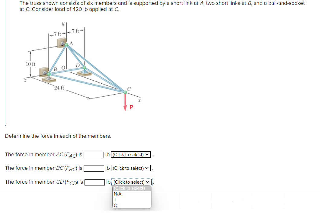 The truss shown consists of six members and is supported by a short link at A, two short links at B, and a ball-and-socket
at D. Consider load of 420 lb applied at C.
10 ft
-7 ft-
BO
24 ft
-7 ft-
Determine the force in each of the members.
The force in member AC (FAC) is
The force in member BC (FBC is
The force in member CD (FCD) is
C
P
lb (Click to select)
lb (Click to select)
lb (Click to select) ✓
(Click to select)
N/A
T
с