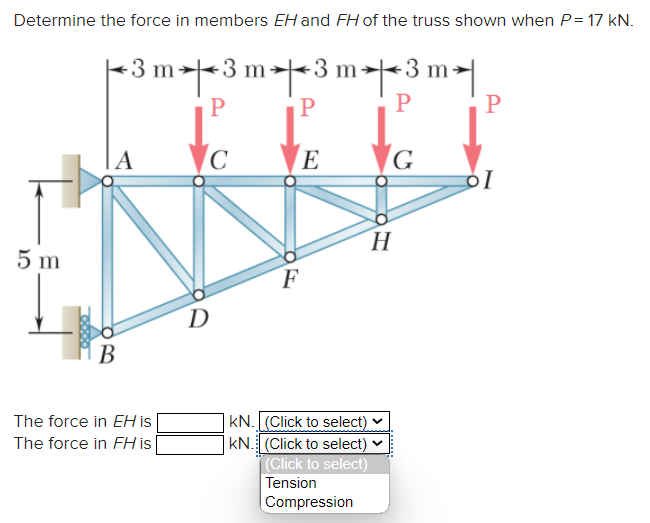 Determine the force in members EH and FH of the truss shown when P= 17 KN.
5 m
B
-3 m3 m3 m3 m✈|
P
P
P
P
C
The force in EH is
The force in FH is
D
E
F
KN. (Click to select)
KN. (Click to select)
(Click to select)
Tension
Compression
то
G
H
ol