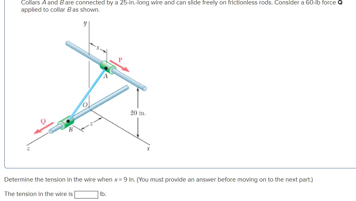 Collars A and B are connected by a 25-in.-long wire and can slide freely on frictionless rods. Consider a 60-lb force Q
applied to collar B as shown.
Determine the tension in the wire when x = 9 in. (You must provide an answer before moving on to the next part.)
The tension in the wire is
20 in.
lb.