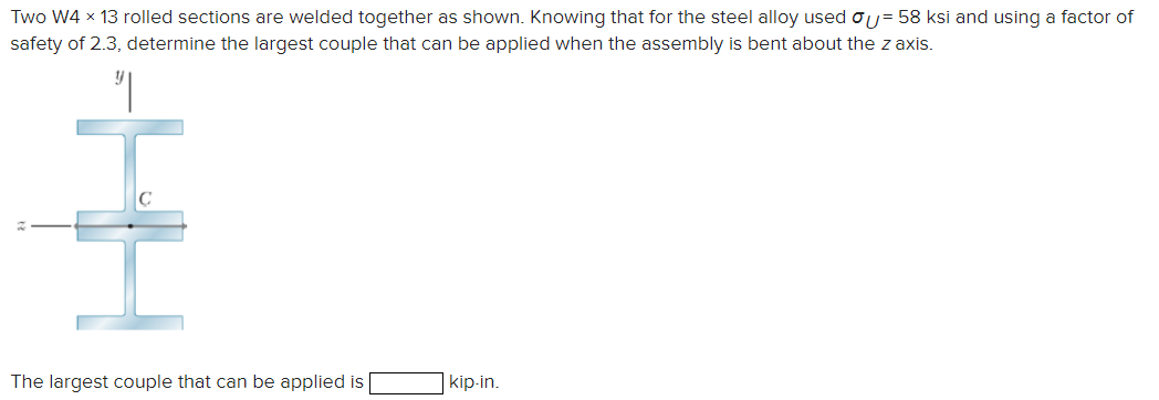 = 58 ksi and using a factor of
Two W4 × 13 rolled sections are welded together as shown. Knowing that for the steel alloy used
safety of 2.3, determine the largest couple that can be applied when the assembly is bent about the z axis.
༅།
The largest couple that can be applied is
kip-in.