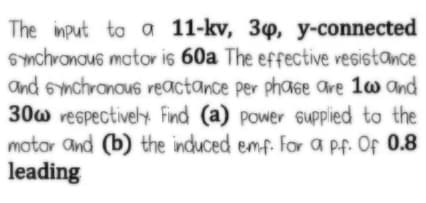 The input to a 11-kv, 34, y-connected
6Ynchronous motor is 60a The effective vesistance
and smchronous reactance per phaGe are 1w and
30w vespectively Find (a) power sUpplied to the
motor and (b) the induced emf. For a pf. Of 0.8
leading
