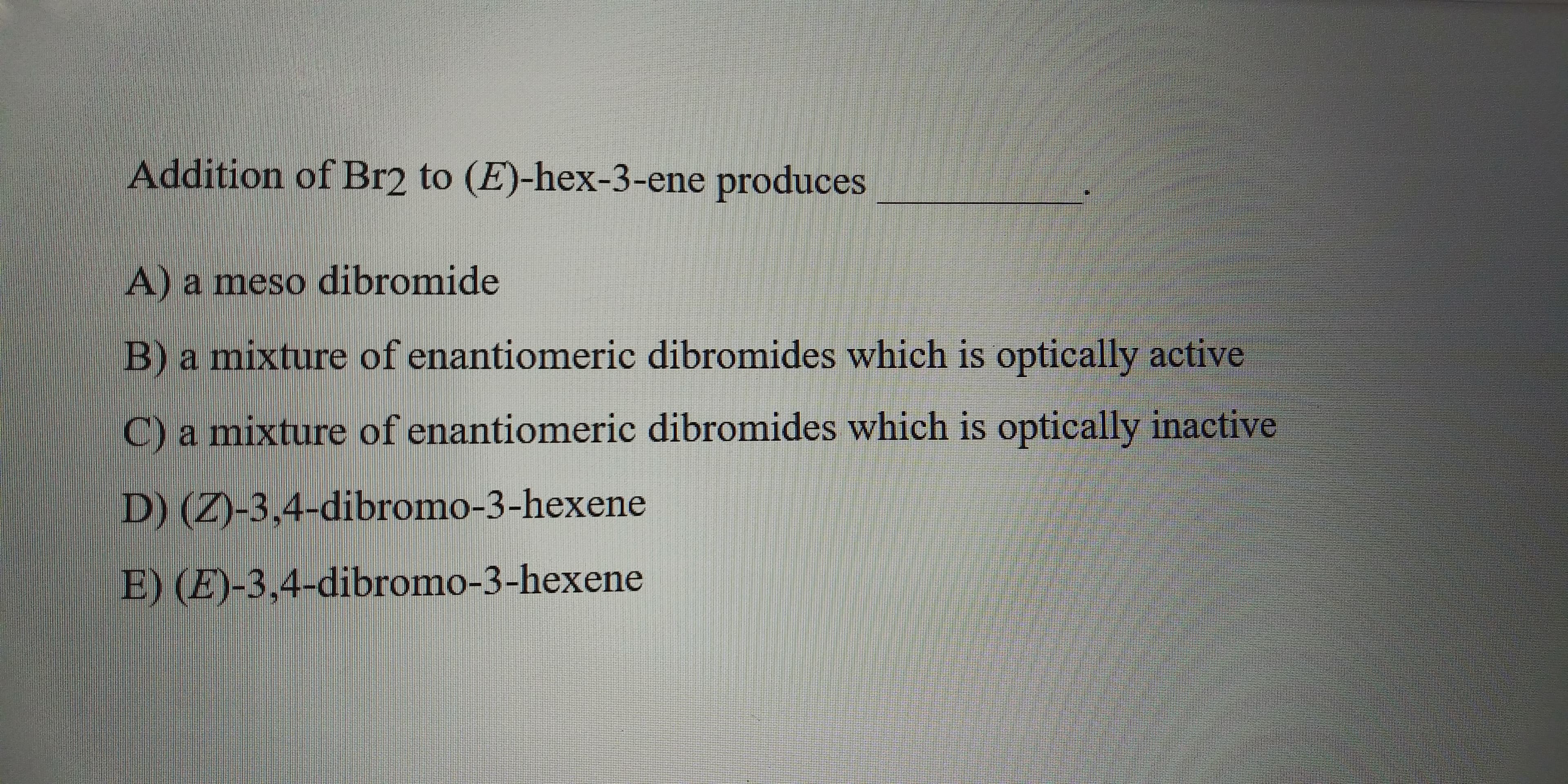 Addition of Br2 to (1)-hex-3-ene produces
Wameso dibromide
Branisture of enantiomeric dibromides which is optically acive
amixture of enantiomeric dibromides which is optically inactive
3.4 dibromo-3-hexcne
FE34dibrono-3-hexene
