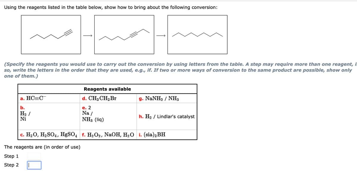 Using the reagents listed in the table below, show how to bring about the following conversion:
(Specify the reagents you would use to carry out the conversion by using letters from the table. A step may require more than one reagent, i
so, write the letters in the order that they are used, e.g., if. If two or more ways of conversion to the same product are possible, show only
one of them.)
HC=C
b.
H₂ /
Ni
The reagents are (in order of use)
Step 1
Step 2
Reagents available
d. CH3 CH₂ Br
||
e. 2
Na/
NH3 (liq)
g. NaNH) / NH,
c. H₂O, H₂SO4, HgSO4 f. H₂O2, NaOH, H₂O i. (sia)2 BH
h. H₂ Lindlar's catalyst