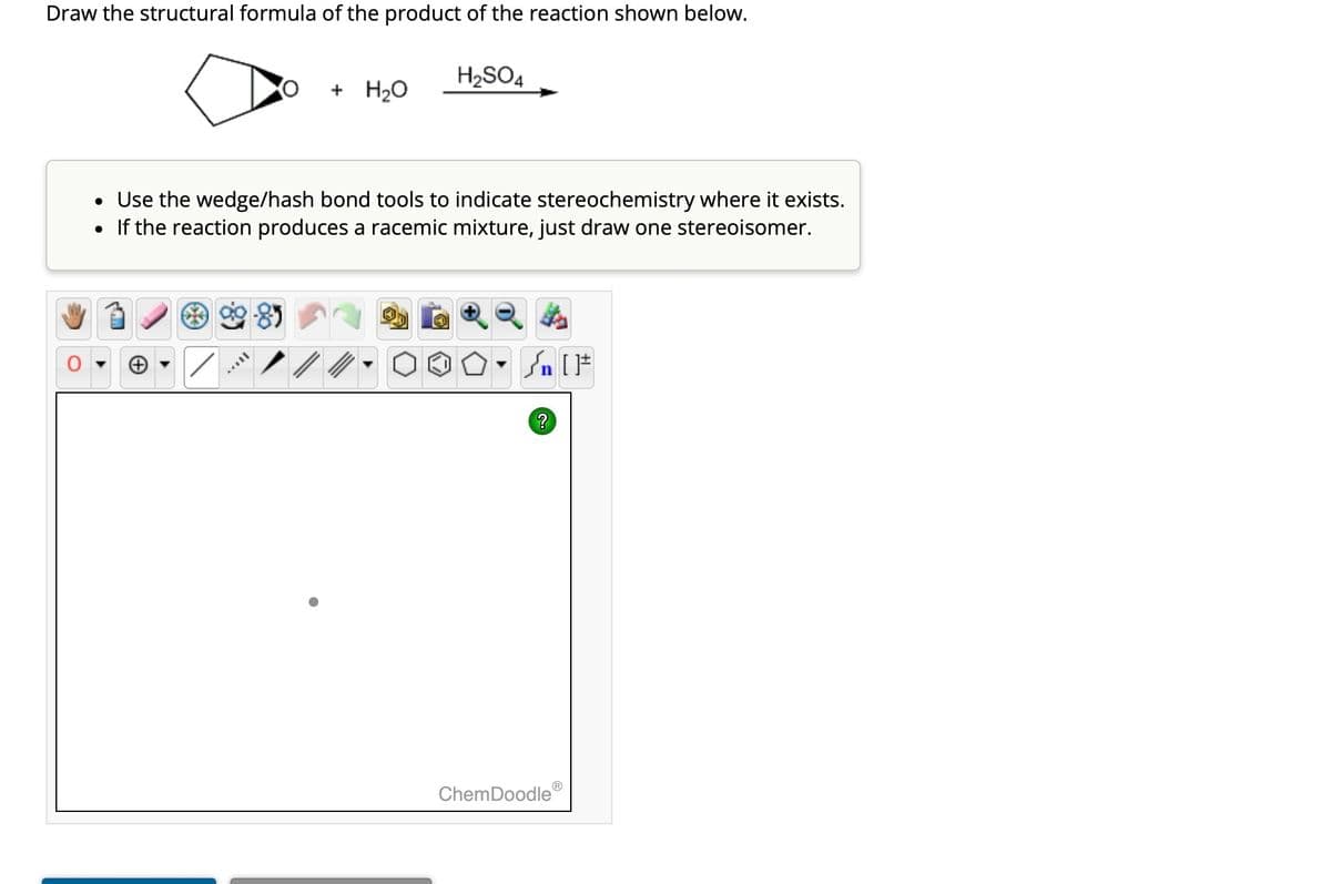 Draw the structural formula of the product of the reaction shown below.
+ H₂O
AAVIL
H₂SO4
• Use the wedge/hash bond tools to indicate stereochemistry where it exists.
• If the reaction produces a racemic mixture, just draw one stereoisomer.
Sn [F
Ⓡ
ChemDoodle