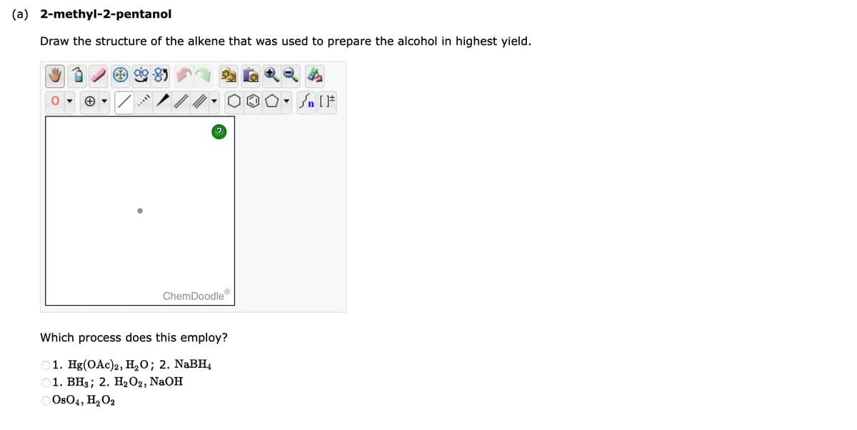 (a) 2-methyl-2-pentanol
Draw the structure of the alkene that was used to prepare the alcohol in highest yield.
AAVIL
?
ChemDoodleⓇ
Which process does this employ?
1. Hg(OAc)2, H₂O; 2. NaBH4
01. BH3; 2. H₂O2, NaOH
OsO4, H₂O2
On
n [ ]#