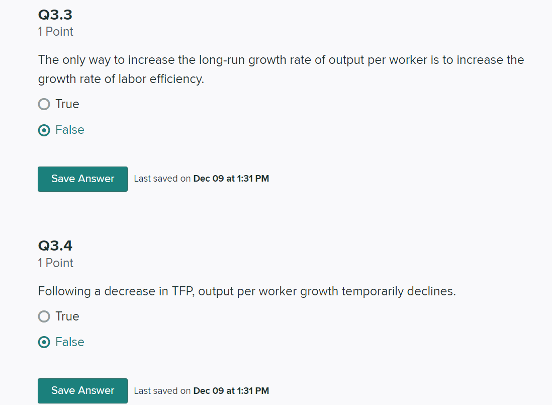 Q3.3
1 Point
The only way to increase the long-run growth rate of output per worker is to increase the
growth rate of labor efficiency.
True
False
Save Answer
Last saved on Dec 09 at 1:31 PM
Q3.4
1 Point
Following a decrease in TFP, output per worker growth temporarily declines.
True
O False
Save Answer
Last saved on Dec 09 at 1:31 PM
