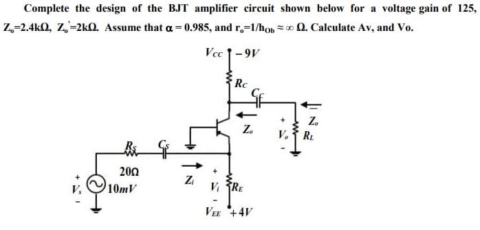 Complete the design of the BJT amplifier circuit shown below for a voltage gain of 125,
Z,=2.4kQ, Z,=2kQ. Assume that a = 0.985, and r,=1/hob z 0 Q. Calculate Av, and Vo.
Vcc 1-9V
Rc
Z.
+
Z.
V.
RL
200
Zi
10mV
Vi RE
V,
VEE +4V
