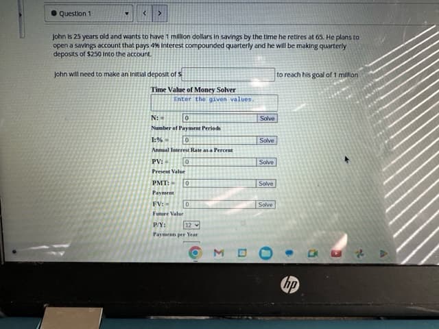 ● Question 1
< >
John is 25 years old and wants to have 1 million dollars in savings by the time he retires at 65. He plans to
open a savings account that pays 4% Interest compounded quarterly and he will be making quarterly
deposits of $250 Into the account.
John will need to make an initial deposit of s
Time Value of Money Solver
Enter the given values.
N:=
0
Number of Payment Periods
0
1:%
Annual Interest Rate as a Percent
PV:
Present Value
PMT:
Payment
0
0
FV:
Future Value
P/Y:
12
Payments per Year
0
OM
Solve
Solve
Solve
Solve
Solve
to reach his goal of 1 million
hp