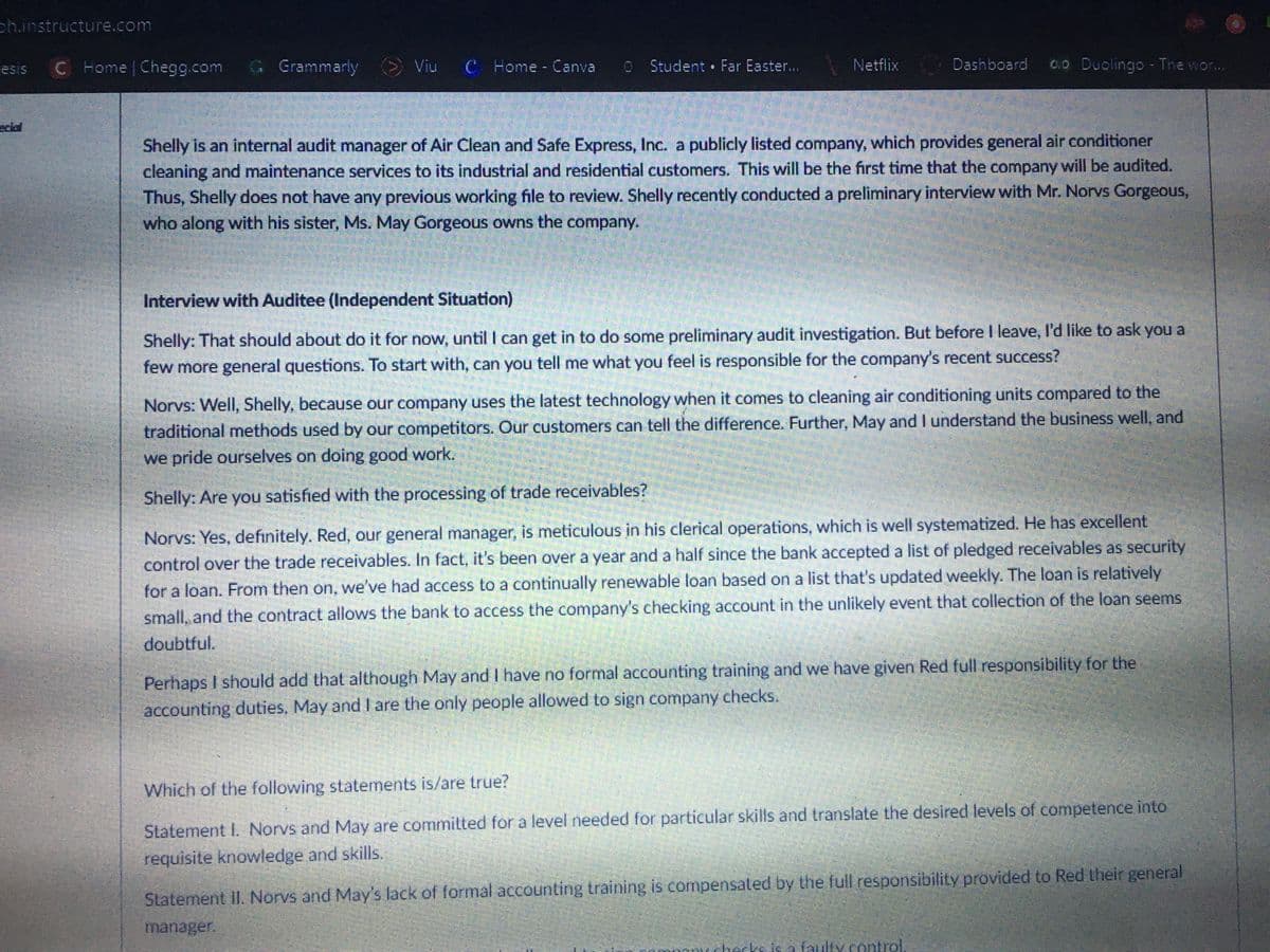 ph.instructure.com
C Home Chegg.com G Grammarly Viu C Home- Canva
OStudent Far Easter...
Netflix
Dashboard
0.0 Duolingo - The wor...
esis
eclol
Shelly is an internal audit manager of Air Clean and Safe Express, Inc. a publicly listed company, which provides general air conditioner
cleaning and maintenance services to its industrial and residential customers. This will be the first time that the company will be audited.
Thus, Shelly does not have any previous working file to review. Shelly recently conducted a preliminary interview with Mr. Norvs Gorgeous,
who along with his sister, Ms. May Gorgeous owns the company.
Interview with Auditee (Independent Situation)
Shelly: That should about do it for now, until I can get in to do some preliminary audit investigation. But before I leave, l'd like to ask you a
few more general questions. To start with, can you tell me what you feel is responsible for the company's recent success?
Norvs: Well, Shelly, because our company uses the latest technology when it comes to cleaning air conditioning units compared to the
traditional methods used by our competitors. Our customers can tell the difference. Further, May and I understand the business well, and
we pride ourselves on doing good work.
Shelly: Are you satished with the processing of trade receivables?
Norvs: Yes, defınitely. Red, our general manager, is meticulous in his clerical operations, which is well systematized. He has excellent
control over the trade receivables. In fact, it's been over a year and a half since the bank accepted a list of pledged receivables as security
for a loan. From then on, we've had access to a continually renewable loan based on a list that's updated weekly. The loan is relatively
small, and the contract allows the bank to access the company's checking account in the unlikely event that collection of the loan seems
doubtful.
Perhaps I should add that although May and I have no formal accounting training and we have given Red full responsibility for the
accounting duties, May and I are the only people allowed to sign company checks.
Which of the following statements is/are true?
Statement I. Norvs and May are commilted for a level needed for particular skills and translate the desired levels of competence into
requisite knowledge and skills.
Statement II. Norvs and Mays lack of formal accounting training is compensated by the full responsibility provided to Red their general
manager.
checks is a faulty.control.

