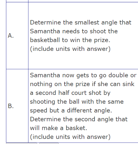 A.
B.
Determine the smallest angle that
Samantha needs to shoot the
basketball to win the prize.
(include units with answer)
Samantha now gets to go double or
nothing on the prize if she can sink
a second half court shot by
shooting the ball with the same
speed but a different angle.
Determine the second angle that
will make a basket.
(include units with answer)