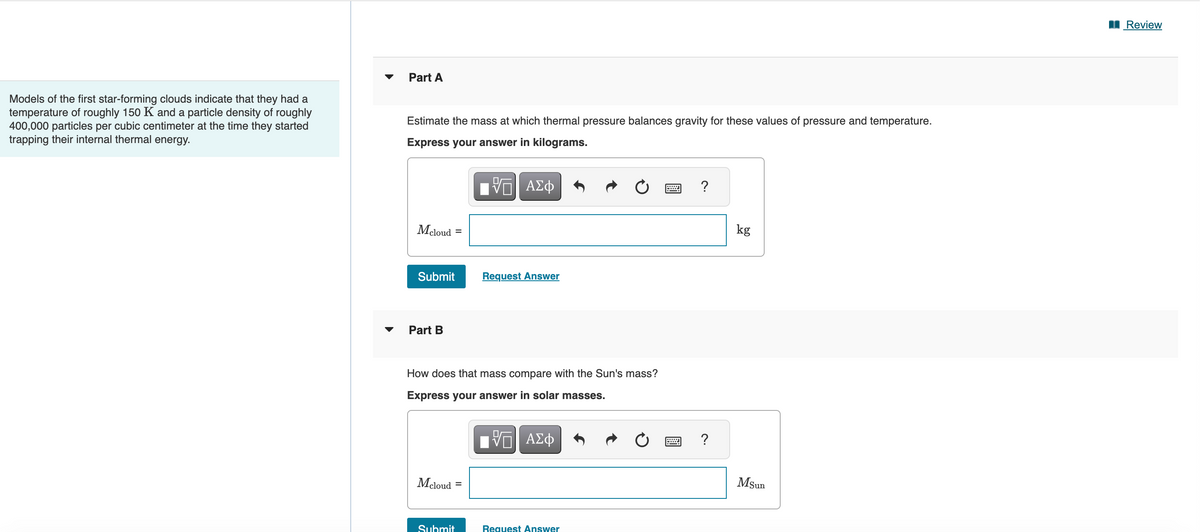 Models of the first star-forming clouds indicate that they had a
temperature of roughly 150 K and a particle density of roughly
400,000 particles per cubic centimeter at the time they started
trapping their internal thermal energy.
▼
Part A
Estimate the mass at which thermal pressure balances gravity for these values of pressure and temperature.
Express your answer in kilograms.
—| ΑΣΦ
Mcloud
Submit
Part B
=
Mcloud
How does that mass compare with the Sun's mass?
Express your answer in solar masses.
Submit
Request Answer
=
ΤΙ ΑΣΦ
Request Answer
?
?
kg
MSun
Review