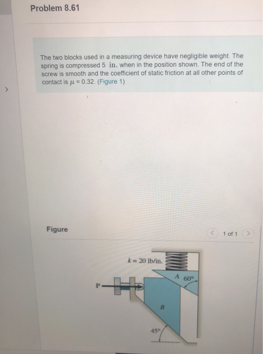 >
Problem 8.61
The two blocks used in a measuring device have negligible weight. The
spring is compressed 5 in. when in the position shown. The end of the
screw is smooth and the coefficient of static friction at all other points of
contact is μ = 0.32. (Figure 1)
Figure
k = 20 lb/in.
B
45°
A 60°
1 of 1