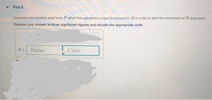 Part A
Determine the smallest axial force P which the adjustment screw must exert on B in order to start the movement of B downward.
Express your answer to three significant figures and include the appropriate units.
P=
Value
Units