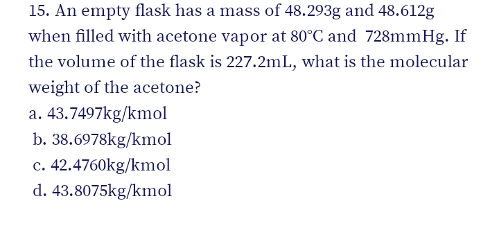 15. An empty flask has a mass of 48.293g and 48.612g
when filled with acetone vapor at 80°C and 728mmHg. If
the volume of the flask is 227.2mL, what is the molecular
weight of the acetone?
a. 43.7497kg/kmol
b. 38.6978kg/kmol
c. 42.4760kg/kmol
d. 43.8075kg/kmol
