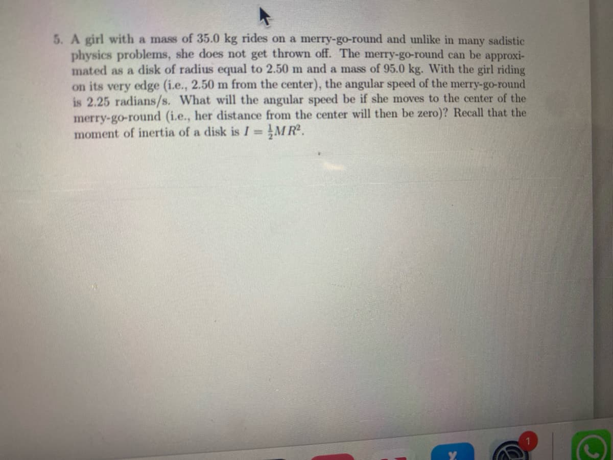 5. A girl with a mass of 35.0 kg rides on a merry-go-round and unlike in many sadistic
physics problems, she does not get thrown off. The merry-go-round can be approxi-
mated as a disk of radius equal to 2.50 m and a mass of 95.0 kg. With the girl riding
on its very edge (i.e., 2.50 m from the center), the angular speed of the merry-go-round
is 2.25 radians/s. What will the angular speed be if she moves to the center of the
merry-go-round (i.e., her distance from the center will then be zero)? Recall that the
moment of inertia of a disk is I =
MR².