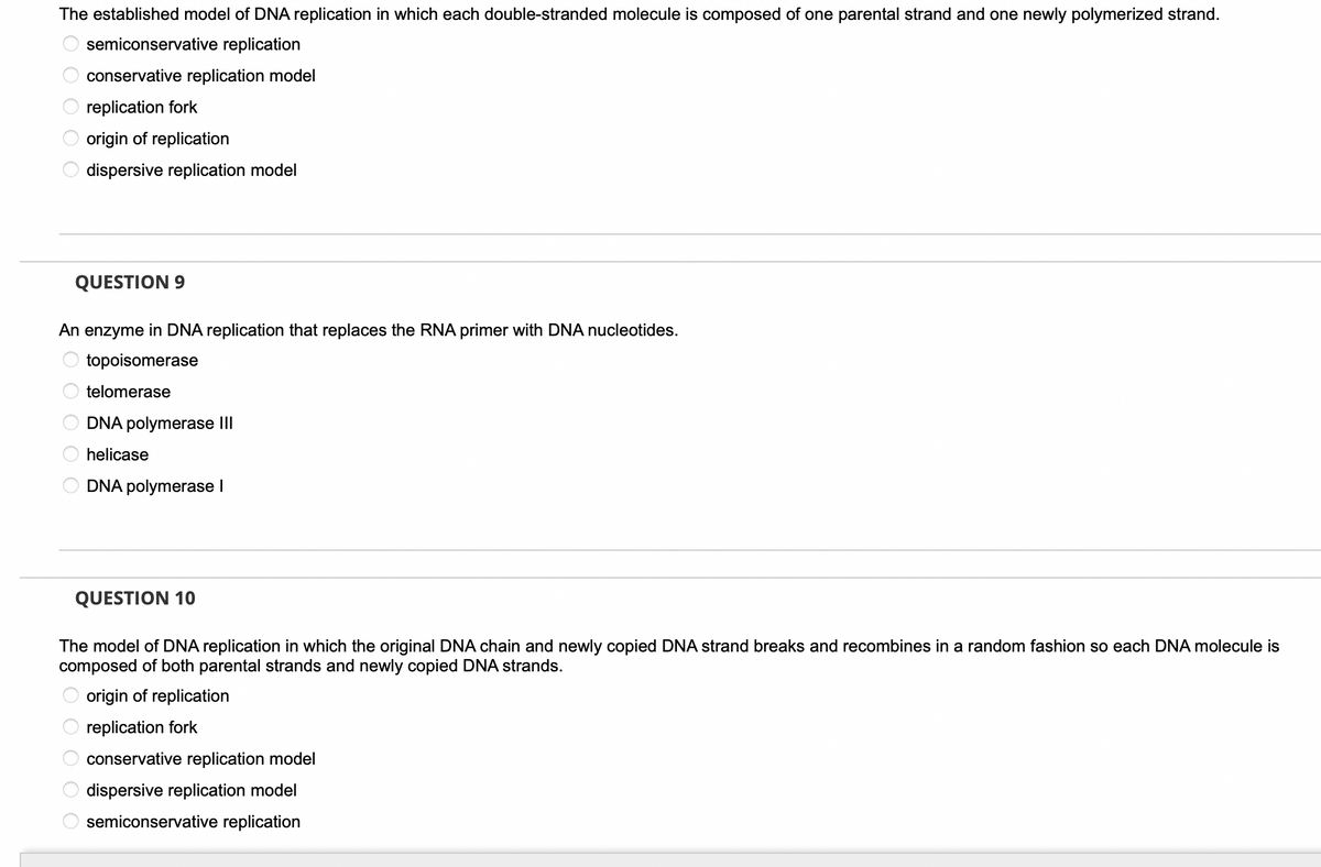 The established model of DNA replication in which each double-stranded molecule is composed of one parental strand and one newly polymerized strand.
semiconservative replication
O O O O O
QUESTION 9
conservative replication model
replication fork
origin of replication
dispersive replication model
An enzyme in DNA replication that replaces the RNA primer with DNA nucleotides.
topoisomerase
telomerase
OOO O O
O O O O O
DNA polymerase III
helicase
DNA polymerase I
QUESTION 10
The model of DNA replication in which the original DNA chain and newly copied DNA strand breaks and recombines in a random fashion so each DNA molecule is
composed of both parental strands and newly copied DNA strands.
origin of replication
replication fork
conservative
replication model
dispersive replication model
semiconservative replication