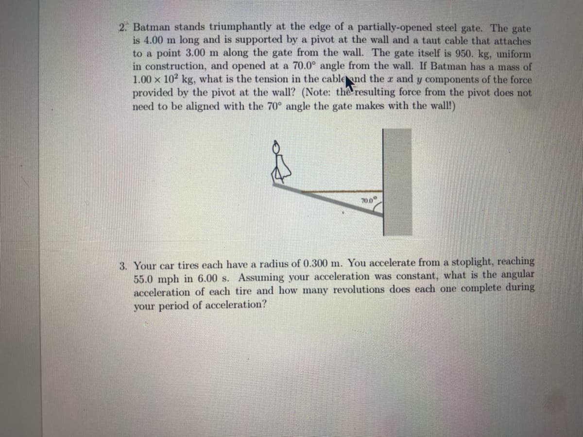 2. Batman stands triumphantly at the edge of a partially-opened steel gate. The gate
is 4.00 m long and is supported by a pivot at the wall and a taut cable that attaches
to a point 3.00 m along the gate from the wall. The gate itself is 950. kg, uniform
in construction, and opened at a 70.0° angle from the wall. If Batman has a mass of
1.00 x 102 kg, what is the tension in the cable and the x and y components of the force
provided by the pivot at the wall? (Note: the resulting force from the pivot does not
need to be aligned with the 70° angle the gate makes with the wall!)
70.0°
3. Your car tires each have a radius of 0.300 m. You accelerate from a stoplight, reaching
55.0 mph in 6.00 s. Assuming your acceleration was constant, what is the angular
acceleration of each tire and how many revolutions does each one complete during
your period of acceleration?