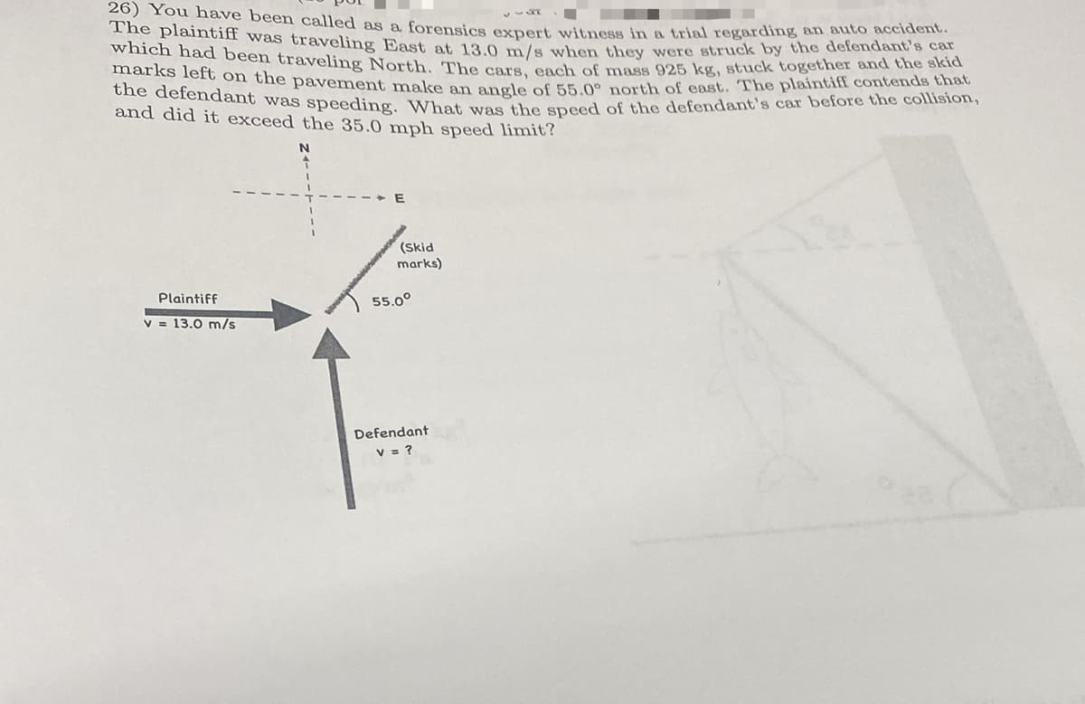 26) You have been called as a forensics expert witness in a trial regarding an auto accident.
The plaintiff was traveling East at 13.0 m/s when they were struck by the defendant's car
which had been traveling North. The cars, each of mass 925 kg, stuck together and the skid
marks left on the pavement make an angle of 55.0° north of east. The plaintiff contends that
the defendant was speeding. What was the speed of the defendant's car before the collision,
and did it exceed the 35.0 mph speed limit?
N
Plaintiff
v = 13.0 m/s
(Skid
marks)
55.0°
Defendant
v = ?