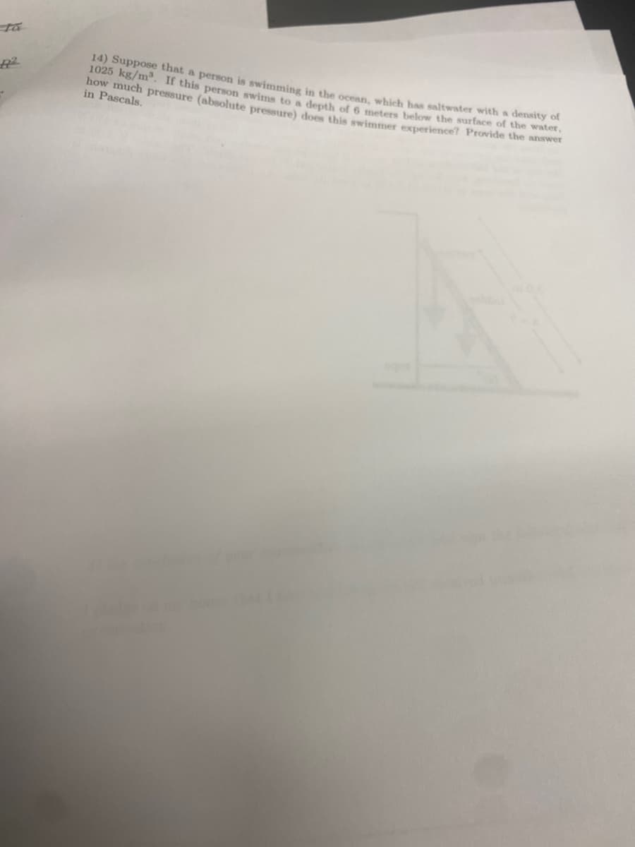 R2
14) Suppose that a person is swimming in the ocean, which has saltwater with a density of
1025 kg/m³. If this person swims to a depth of 6 meters below the surface of the water,
how much pressure (absolute pressure) does this swimmer experience? Provide the answer
in Pascals.