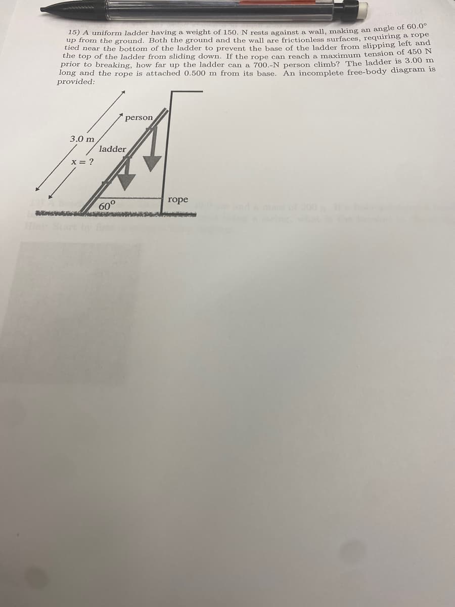 15) A uniform ladder having a weight of 150. N rests against a wall, making an angle of 60.00
up from the ground. Both the ground and the wall are frictionless surfaces, requiring a rope
tied near the bottom of the ladder to prevent the base of the ladder from slipping left and
the top of the ladder from sliding down. If the rope can reach a maximum tension of 450 N
prior to breaking, how far up the ladder can a 700.-N person climb? The ladder is 3.00 m
long and the rope is attached 0.500 m from its base. An incomplete free-body diagram is
provided:
3.0 m
x = ?
ladder
person
60°
rope