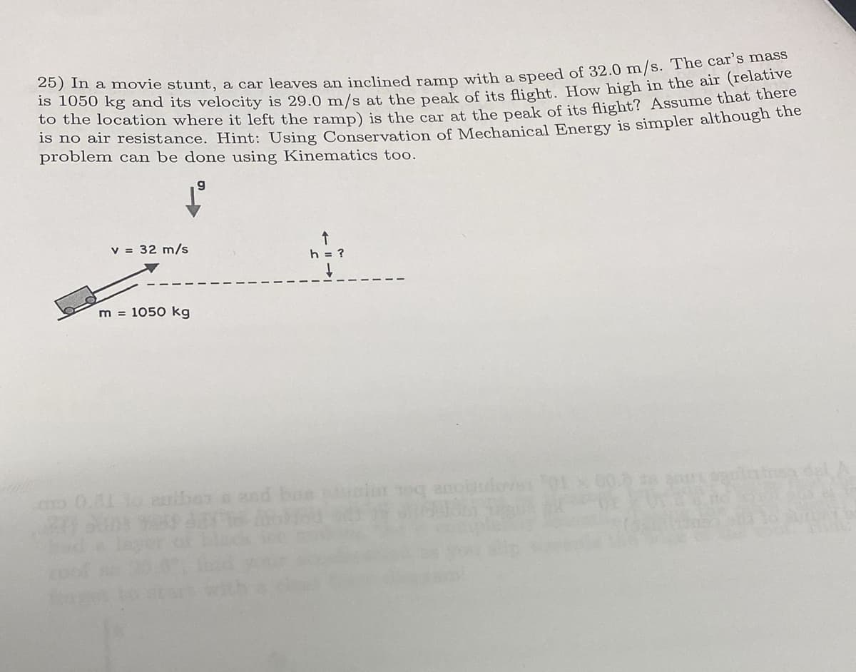 25) In a movie stunt, a car leaves an inclined ramp with a speed of 32.0 m/s. The car's mass
is 1050 kg and its velocity is 29.0 m/s at the peak of its flight. How high in the air (relative
to the location where it left the ramp) is the car at the peak of its flight? Assume that there
is no air
problem can be done using Kinematics too.
g
although the
v = 32 m/s
h = ?
m = 1050 kg
0.01 lo ribar a and boa pugi oq anoiudover '01