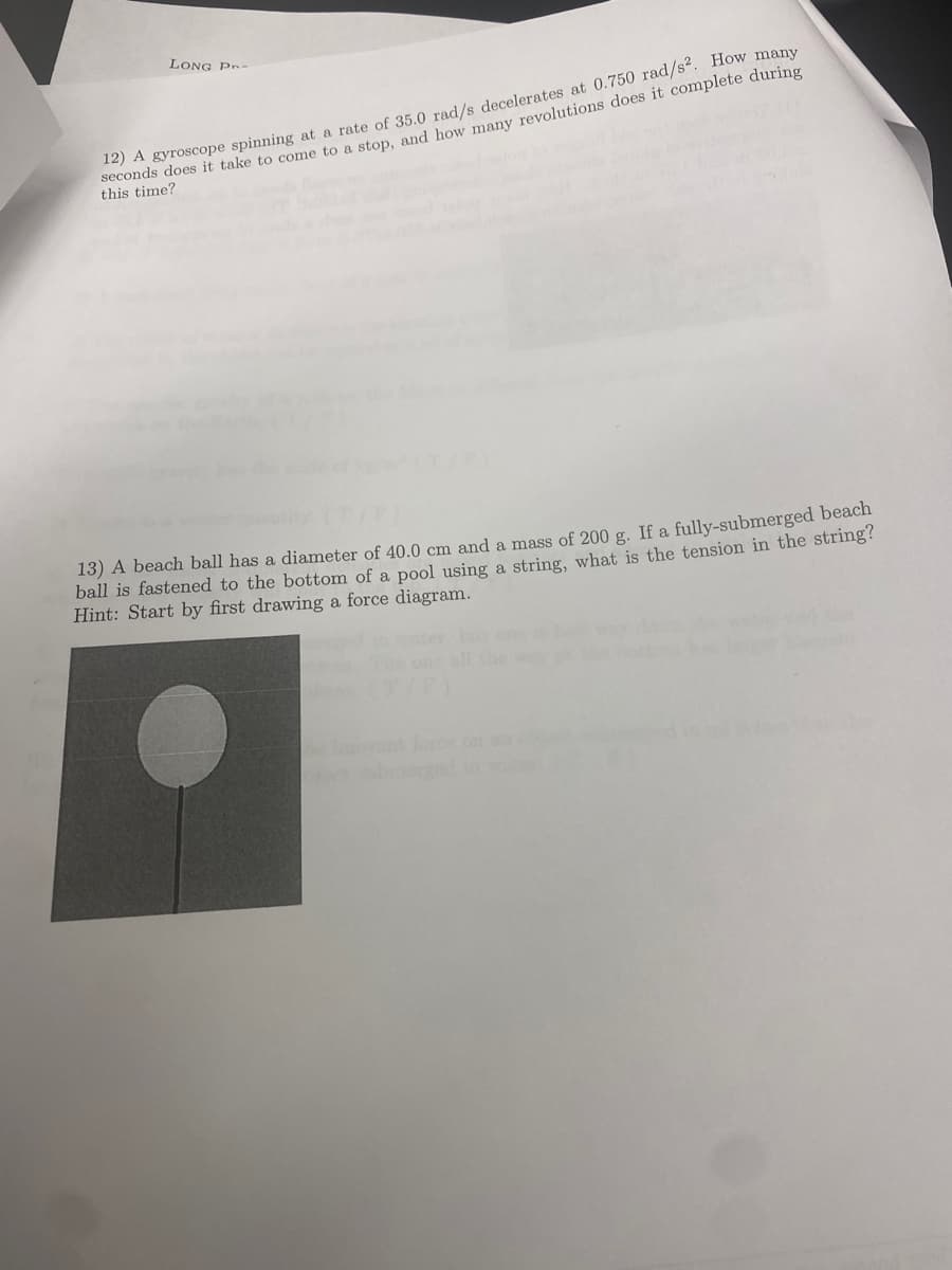 LONG PR-
12) A gyroscope spinning at a rate of 35.0 rad/s decelerates at 0.750 rad/s². How many
seconds does it take to come to a stop, and how many revolutions does it complete during
this time?
13) A beach ball has a diameter of 40.0 cm and a mass of 200 g. If a fully-submerged beach
ball is fastened to the bottom of a pool using a string, what is the tension in the string?
Hint: Start by first drawing a force diagram.