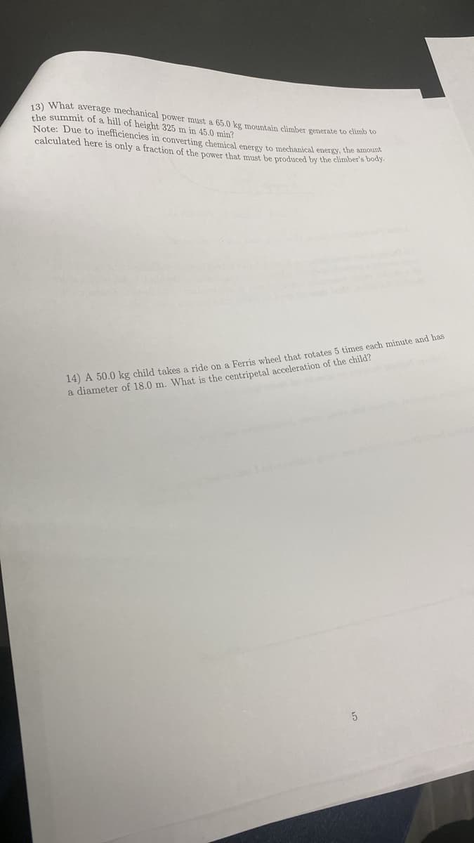 13) What average mechanical power must a 65.0 kg mountain climber generate to climb to
the summit of a hill of height 325 m in 45.0 min?
Note: Due to inefficiencies in converting chemical energy to mechanical energy, the body
calculated here is only a fraction of the power that must be produced by the climber's body.
14) A 50.0 kg child takes a ride on a Ferris wheel that rotates 5 times each minute and has
a diameter of 18.0 m. What is the centripetal acceleration of the child?
5