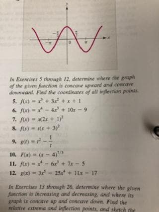 In Exercises 5 through 12, determine where the graph
of the given function is concave upward and concave
downward. Find the coondinates of all inflection points.
5. fr) -+ 3 +x+1
6 fr) - - 4x + 10x - 9
7. fr) - (2x + 1)
& fo) = s(s + 3)
9. g)--
10. Fx) = ( - 4)
11. fx) - - 6r' + 7x - 5
12. gtx) - 3r - 25x + 11x - 17
In Exercises 13 through 26, determine where the given
function is inereasing and decreasing, and where its
graph is concave up and concave down. Find the
relative extrema and inflection points, and sketch the
1/7
