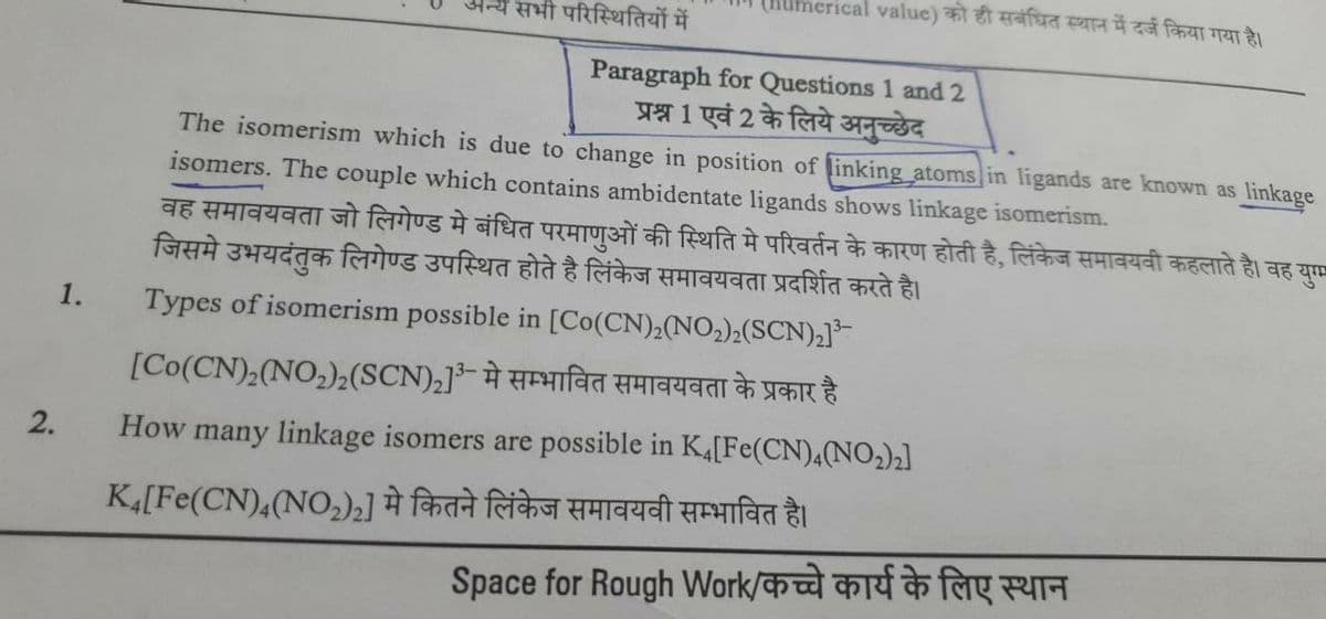 crical value) को ही संबंधित स्थान में दर्ज किया गया है।
सभी परिस्थितियों में
Paragraph for Questions 1 and 2
प्रश्न 1 एवं 2 के लिये अनुच्छेद
The isomerism which is due to change in position of linking atoms in ligands are known as linkage
isomers. The couple which contains ambidentate ligands shows linkage isomerism.
1.
वह समावयवता जो लिगेण्ड मे बंधित परमाणुओं की स्थिति में परिवर्तन के कारण होती है, लिंकेज समावयवी कहलाते है। वह युग
जिसमे उभयदंतुक लिगेण्ड उपस्थित होते है लिंकेज समावयवता प्रदर्शित करते है।
Types of isomerism possible in [Co(CN)2(NO2)2(SCN)2]3-
[Co(CN)2(NO2)2 (SCN)2]3- मे सम्भावित समावयवता के प्रकार है
How many linkage isomers are possible in K4 [Fe(CN)4(NO2)2]
Kı[Fe(CN),(NO2)2] मे कितने लिंकेज समावयवी सम्भावित है।
2.
Space for Rough Work/कच्चे कार्य के लिए स्थान