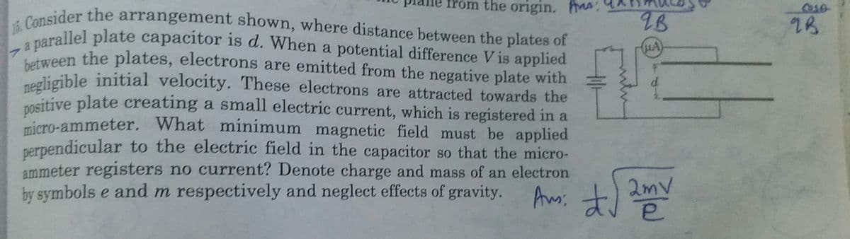 15. Consider the arrangement shown, where distance between the plates of
between the plates, electrons are emitted from the negative plate with
a parallel plate capacitor is d. When a potential difference V is applied
Trom the origin. :
Cose
9B
2B
ween the plates, electrons are emitted from the negative plate with
ogligible initial velocity. These electrons are attracted towards the
nositive plate creating a small electric current, which is registered in a
micro-ammeter. What minimum magnetic field must be applied
perpendicular to the electric field in the capacitor so that the micro-
ammeter registers no current? Denote charge and mass of an electron
by symbols e and m respectively and neglect effects of gravity.
hmiは
よ)
Ams:
2mv
