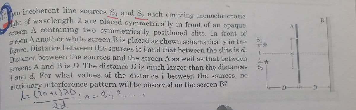 17. wo incoherent line sources S and S2 each enmitting monochromatic
screen A containing two symmetrically positioned slits. In front of
cht of wavelength 1 are placed symmetrically in front of an opaque
Screen A containing two symmetrically positioned slits. In front of
oreen A another white screen B is placed as shown schematically in the
A
S1
Eaure. Distance between the sources is l and that between the slits is d.
1.
Distance between the sources and the screen A as well as that between
d.
screens A and B is D. The distance D is much larger than the distances
S2
1 and d. For what values of the distance l between the sources, no
stationary interference pattern will be observed on the screen B?
01,2,
-D- D-
2d
