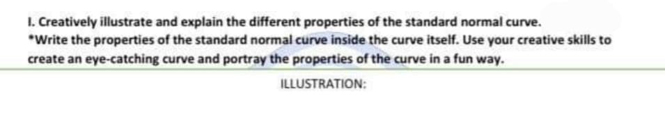 I. Creatively illustrate and explain the different properties of the standard normal curve.
*Write the properties of the standard normal curve inside the curve itself. Use your creative skills to
create an eye-catching curve and portray the properties of the curve in a fun way.
ILLUSTRATION:
