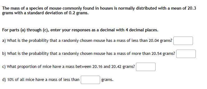 The mass of a species of mouse commonly found in houses is normally distributed with a mean of 20.3
grams with a standard deviation of 0.2 grams.
For parts (a) through (c), enter your responses as a decimal with 4 decimal places.
a) What is the probability that a randomly chosen mouse has a mass of less than 20.04 grams?
b) What is the probability that a randomly chosen mouse has a mass of more than 20.54 grams?
c) What proportion of mice have a mass between 20.16 and 20.42 grams?
d) 10% of all mice have a mass of less than
grams.