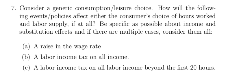 7. Consider a generic consumption/leisure choice. How will the follow
ing events/policies affect either the consumer's choice of hours worked
and labor supply, if at all? Be specific as possible about income and
substitution effects and if there are multiple cases, consider them all
(a) A raise in the wage rate
(b) A labor income tax on all income.
(c) A labor income tax on all labor income beyond the first 20 hours.
