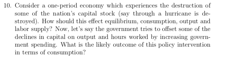 10. Consider a one-period economy which experiences the destruction of
some of the nation's capital stock (say through a hurricane is de-
stroyed). How should this effect equilibrium, consumption, output and
labor supply? Now, let's say the government tries to offset some of the
declines in capital on output and hours worked by increasing govern-
ment spending. What is the likely outcome of this policy intervention
in terms of consumption?
