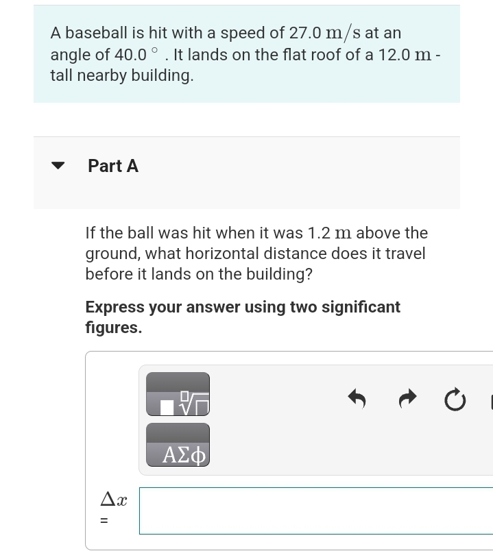 A baseball is hit with a speed of 27.0 m/s at an
angle of 40.0°. It lands on the flat roof of a 12.0 m -
tall nearby building.
Part A
If the ball was hit when it was 1.2 m above the
ground, what horizontal distance does it travel
before it lands on the building?
Express your answer using two significant
figures.
Ax
=
||
ΑΣΦ
Ć