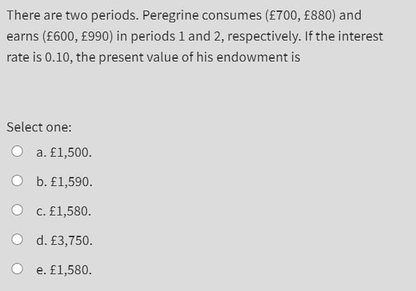 There are two periods. Peregrine consumes (£700, £880) and
earns (£600, £990) in periods 1 and 2, respectively. If the interest
rate is 0.10, the present value of his endowment is
Select one:
O
O
a. £1,500.
b. £1,590.
c. £1,580.
d. £3,750.
e. £1,580.