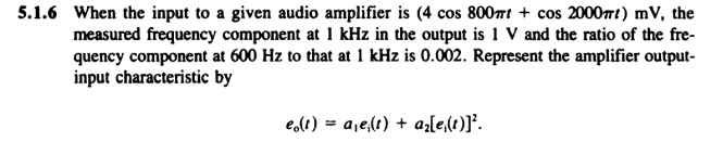 5.1.6 When the input to a given audio amplifier is (4 cos 800rt + cos 2000t) mV, the
measured frequency component at 1 kHz in the output is 1 V and the ratio of the fre-
quency component at 600 Hz to that at 1 kHz is 0.002. Represent the amplifier output-
input characteristic by
e,lt) = a,e,(t) + az[e,(1)]*.
